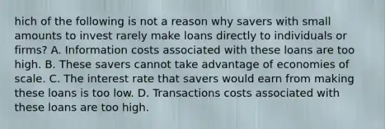 hich of the following is not a reason why savers with small amounts to invest rarely make loans directly to individuals or​ firms? A. Information costs associated with these loans are too high. B. These savers cannot take advantage of economies of scale. C. The interest rate that savers would earn from making these loans is too low. D. Transactions costs associated with these loans are too high.