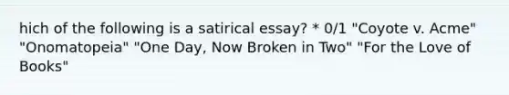 hich of the following is a satirical essay? * 0/1 "Coyote v. Acme" "Onomatopeia" "One Day, Now Broken in Two" "For the Love of Books"