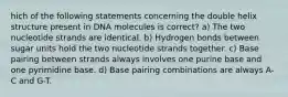 hich of the following statements concerning the double helix structure present in DNA molecules is correct? a) The two nucleotide strands are identical. b) Hydrogen bonds between sugar units hold the two nucleotide strands together. c) Base pairing between strands always involves one purine base and one pyrimidine base. d) Base pairing combinations are always A-C and G-T.