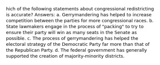 hich of the following statements about congressional redistricting is accurate? Answers: a. Gerrymandering has helped to increase competition between the parties for more congressional races. b. State lawmakers engage in the process of "packing" to try to ensure their party will win as many seats in the Senate as possible. c. The process of gerrymandering has helped the electoral strategy of the Democratic Party far more than that of the Republican Party. d. The federal government has generally supported the creation of majority-minority districts.