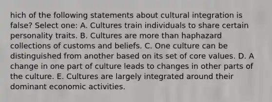 hich of the following statements about cultural integration is false? Select one: A. Cultures train individuals to share certain personality traits. B. Cultures are more than haphazard collections of customs and beliefs. C. One culture can be distinguished from another based on its set of core values. D. A change in one part of culture leads to changes in other parts of the culture. E. Cultures are largely integrated around their dominant economic activities.