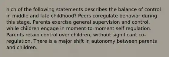 hich of the following statements describes the balance of control in middle and late childhood? Peers coregulate behavior during this stage. Parents exercise general supervision and control, while children engage in moment-to-moment self regulation. Parents retain control over children, without significant co-regulation. There is a major shift in autonomy between parents and children.