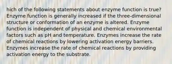 hich of the following statements about enzyme function is true? Enzyme function is generally increased if the three-dimensional structure or conformation of an enzyme is altered. Enzyme function is independent of physical and chemical environmental factors such as pH and temperature. Enzymes increase the rate of chemical reactions by lowering activation energy barriers. Enzymes increase the rate of chemical reactions by providing activation energy to the substrate.