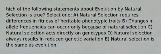 hich of the following statements about Evolution by Natural Selection is true? Select one: A) Natural Selection requires differences in fitness of heritable phenotypic traits B) Changes in allele frequencies can occur only because of natural selection C) Natural selection acts directly on genotypes D) Natural selection always results in reduced genetic variation E) Natural selection is the same as evolution