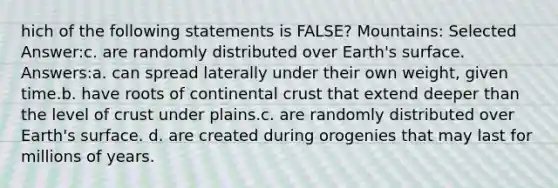 hich of the following statements is FALSE? Mountains: Selected Answer:c. are randomly distributed over Earth's surface. Answers:a. can spread laterally under their own weight, given time.b. have roots of continental crust that extend deeper than the level of crust under plains.c. are randomly distributed over Earth's surface. d. are created during orogenies that may last for millions of years.