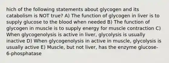 hich of the following statements about glycogen and its catabolism is NOT true? A) The function of glycogen in liver is to supply glucose to the blood when needed B) The function of glycogen in muscle is to supply energy for muscle contraction C) When glycogenolysis is active in liver, glycolysis is usually inactive D) When glycogenolysis in active in muscle, glycolysis is usually active E) Muscle, but not liver, has the enzyme glucose-6-phosphatase