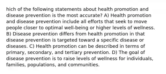 hich of the following statements about health promotion and disease prevention is the most accurate? A) Health promotion and disease prevention include all efforts that seek to move people closer to optimal well-being or higher levels of wellness. B) Disease prevention differs from health promotion in that disease prevention is targeted toward a specific disease or diseases. C) Health promotion can be described in terms of primary, secondary, and tertiary prevention. D) The goal of disease prevention is to raise levels of wellness for individuals, families, populations, and communities.