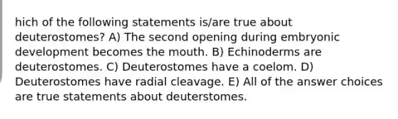 hich of the following statements is/are true about deuterostomes? A) The second opening during embryonic development becomes the mouth. B) Echinoderms are deuterostomes. C) Deuterostomes have a coelom. D) Deuterostomes have radial cleavage. E) All of the answer choices are true statements about deuterstomes.