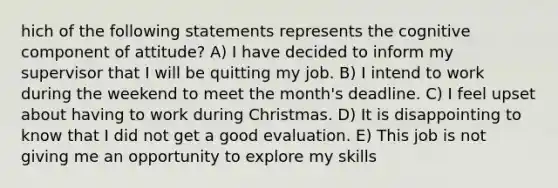 hich of the following statements represents the cognitive component of attitude? A) I have decided to inform my supervisor that I will be quitting my job. B) I intend to work during the weekend to meet the month's deadline. C) I feel upset about having to work during Christmas. D) It is disappointing to know that I did not get a good evaluation. E) This job is not giving me an opportunity to explore my skills