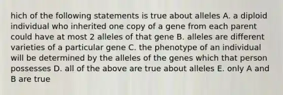 hich of the following statements is true about alleles A. a diploid individual who inherited one copy of a gene from each parent could have at most 2 alleles of that gene B. alleles are different varieties of a particular gene C. the phenotype of an individual will be determined by the alleles of the genes which that person possesses D. all of the above are true about alleles E. only A and B are true