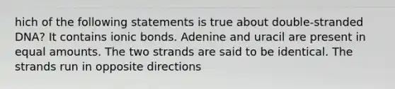 hich of the following statements is true about double-stranded DNA? It contains ionic bonds. Adenine and uracil are present in equal amounts. The two strands are said to be identical. The strands run in opposite directions