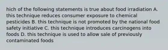 hich of the following statements is true about food irradiation A. this technique reduces consumer exposure to chemical pesticides B. this technique is not promoted by the national food safety initiative C. this technique introduces carcinogens into foods D. this technique is used to allow sale of previously contaminated foods