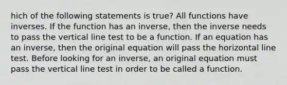 hich of the following statements is true? All functions have inverses. If the function has an inverse, then the inverse needs to pass the vertical line test to be a function. If an equation has an inverse, then the original equation will pass the horizontal line test. Before looking for an inverse, an original equation must pass the vertical line test in order to be called a function.