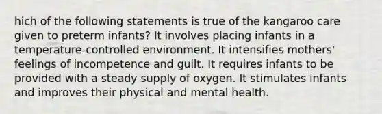 hich of the following statements is true of the kangaroo care given to preterm infants? It involves placing infants in a temperature-controlled environment. It intensifies mothers' feelings of incompetence and guilt. It requires infants to be provided with a steady supply of oxygen. It stimulates infants and improves their physical and mental health.