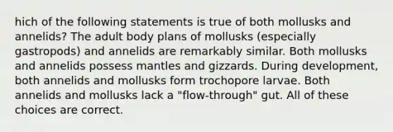 hich of the following statements is true of both mollusks and annelids? The adult body plans of mollusks (especially gastropods) and annelids are remarkably similar. Both mollusks and annelids possess mantles and gizzards. During development, both annelids and mollusks form trochopore larvae. Both annelids and mollusks lack a "flow-through" gut. All of these choices are correct.