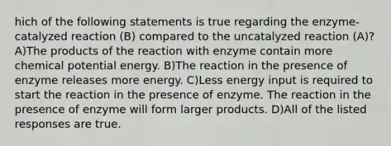 hich of the following statements is true regarding the enzyme-catalyzed reaction (B) compared to the uncatalyzed reaction (A)? A)The products of the reaction with enzyme contain more chemical potential energy. B)The reaction in the presence of enzyme releases more energy. C)Less energy input is required to start the reaction in the presence of enzyme. The reaction in the presence of enzyme will form larger products. D)All of the listed responses are true.