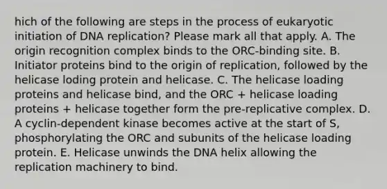 hich of the following are steps in the process of eukaryotic initiation of DNA replication? Please mark all that apply. A. The origin recognition complex binds to the ORC-binding site. B. Initiator proteins bind to the origin of replication, followed by the helicase loding protein and helicase. C. The helicase loading proteins and helicase bind, and the ORC + helicase loading proteins + helicase together form the pre-replicative complex. D. A cyclin-dependent kinase becomes active at the start of S, phosphorylating the ORC and subunits of the helicase loading protein. E. Helicase unwinds the DNA helix allowing the replication machinery to bind.