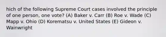 hich of the following Supreme Court cases involved the principle of one person, one vote? (A) Baker v. Carr (B) Roe v. Wade (C) Mapp v. Ohio (D) Korematsu v. United States (E) Gideon v. Wainwright