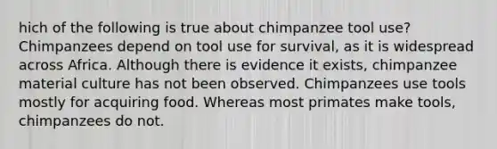 hich of the following is true about chimpanzee tool use? Chimpanzees depend on tool use for survival, as it is widespread across Africa. Although there is evidence it exists, chimpanzee material culture has not been observed. Chimpanzees use tools mostly for acquiring food. Whereas most primates make tools, chimpanzees do not.