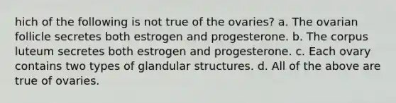 hich of the following is not true of the ovaries? a. The ovarian follicle secretes both estrogen and progesterone. b. The corpus luteum secretes both estrogen and progesterone. c. Each ovary contains two types of glandular structures. d. All of the above are true of ovaries.