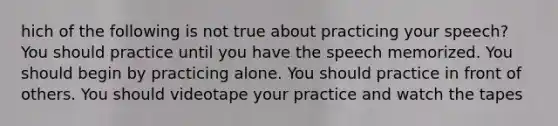 hich of the following is not true about practicing your speech? You should practice until you have the speech memorized. You should begin by practicing alone. You should practice in front of others. You should videotape your practice and watch the tapes