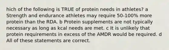 hich of the following is TRUE of protein needs in athletes? a Strength and endurance athletes may require 50-100% more protein than the RDA. b Protein supplements are not typically necessary as long as kcal needs are met. c It is unlikely that protein requirements in excess of the AMDR would be required. d All of these statements are correct.