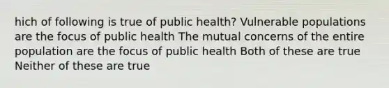 hich of following is true of public health? Vulnerable populations are the focus of public health The mutual concerns of the entire population are the focus of public health Both of these are true Neither of these are true