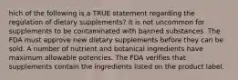 hich of the following is a TRUE statement regarding the regulation of dietary supplements? It is not uncommon for supplements to be contaminated with banned substances. The FDA must approve new dietary supplements before they can be sold. A number of nutrient and botanical ingredients have maximum allowable potencies. The FDA verifies that supplements contain the ingredients listed on the product label.