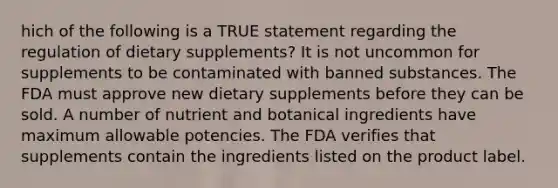 hich of the following is a TRUE statement regarding the regulation of dietary supplements? It is not uncommon for supplements to be contaminated with banned substances. The FDA must approve new dietary supplements before they can be sold. A number of nutrient and botanical ingredients have maximum allowable potencies. The FDA verifies that supplements contain the ingredients listed on the product label.