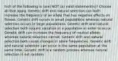 hich of the following is (are) NOT (a) valid statement(s)? Choose all that apply. Genetic drift and natural selection can both increase the frequency of an allele that has negative effects on fitness. Genetic drift occurs in small populations whereas natural selection occurs in large populations. Genetic drift and natural selection both require variation in a population in order to occur. Genetic drift can increase the frequency of neutral alleles whereas natural selection cannot. Genetic drift and natural selection both cause changes in allele frequencies. Genetic drift and natural selection can occur in the same population at the same time. Genetic drift is a random process whereas natural selection is not random.