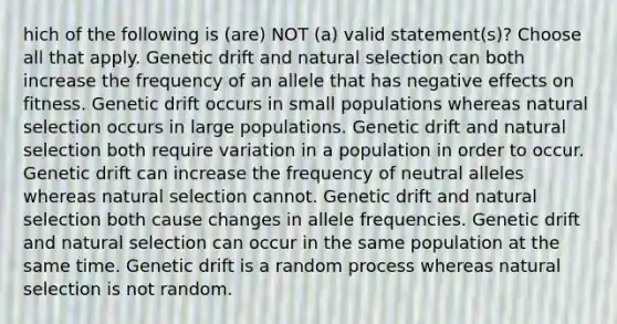 hich of the following is (are) NOT (a) valid statement(s)? Choose all that apply. Genetic drift and natural selection can both increase the frequency of an allele that has negative effects on fitness. Genetic drift occurs in small populations whereas natural selection occurs in large populations. Genetic drift and natural selection both require variation in a population in order to occur. Genetic drift can increase the frequency of neutral alleles whereas natural selection cannot. Genetic drift and natural selection both cause changes in allele frequencies. Genetic drift and natural selection can occur in the same population at the same time. Genetic drift is a random process whereas natural selection is not random.