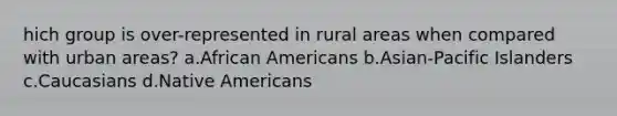 hich group is over-represented in rural areas when compared with urban areas? a.African Americans b.Asian-Pacific Islanders c.Caucasians d.Native Americans