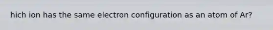 hich ion has the same electron configuration as an atom of Ar?