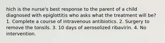 hich is the nurse's best response to the parent of a child diagnosed with epiglottitis who asks what the treatment will be? 1. Complete a course of intravenous antibiotics. 2. Surgery to remove the tonsils. 3. 10 days of aerosolized ribavirin. 4. No intervention.