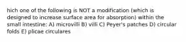 hich one of the following is NOT a modification (which is designed to increase surface area for absorption) within the small intestine: A) microvilli B) villi C) Peyer's patches D) circular folds E) plicae circulares