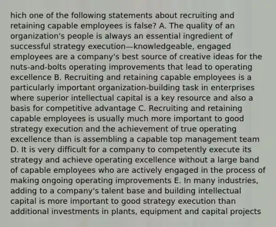 hich one of the following statements about recruiting and retaining capable employees is false? A. The quality of an organization's people is always an essential ingredient of successful strategy execution—knowledgeable, engaged employees are a company's best source of creative ideas for the nuts-and-bolts operating improvements that lead to operating excellence B. Recruiting and retaining capable employees is a particularly important organization-building task in enterprises where superior intellectual capital is a key resource and also a basis for competitive advantage C. Recruiting and retaining capable employees is usually much more important to good strategy execution and the achievement of true operating excellence than is assembling a capable top management team D. It is very difficult for a company to competently execute its strategy and achieve operating excellence without a large band of capable employees who are actively engaged in the process of making ongoing operating improvements E. In many industries, adding to a company's talent base and building intellectual capital is more important to good strategy execution than additional investments in plants, equipment and capital projects