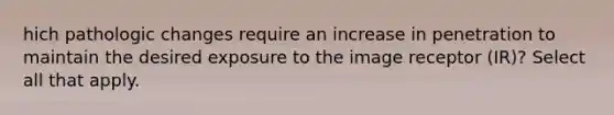 hich pathologic changes require an increase in penetration to maintain the desired exposure to the image receptor (IR)? Select all that apply.