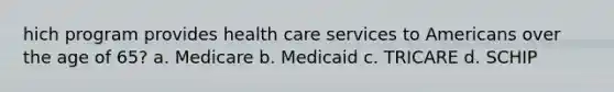 hich program provides health care services to Americans over the age of 65? a. Medicare b. Medicaid c. TRICARE d. SCHIP