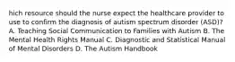 hich resource should the nurse expect the healthcare provider to use to confirm the diagnosis of autism spectrum disorder​ (ASD)? A. Teaching Social Communication to Families with Autism B. The Mental Health Rights Manual C. Diagnostic and Statistical Manual of Mental Disorders D. The Autism Handbook