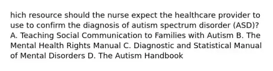 hich resource should the nurse expect the healthcare provider to use to confirm the diagnosis of autism spectrum disorder​ (ASD)? A. Teaching Social Communication to Families with Autism B. The Mental Health Rights Manual C. Diagnostic and Statistical Manual of Mental Disorders D. The Autism Handbook