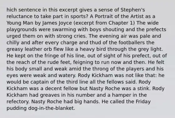 hich sentence in this excerpt gives a sense of Stephen's reluctance to take part in sports? A Portrait of the Artist as a Young Man by James Joyce (excerpt from Chapter 1) The wide playgrounds were swarming with boys shouting and the prefects urged them on with strong cries. The evening air was pale and chilly and after every charge and thud of the footballers the greasy leather orb flew like a heavy bird through the grey light. He kept on the fringe of his line, out of sight of his prefect, out of the reach of the rude feet, feigning to run now and then. He felt his body small and weak amid the throng of the players and his eyes were weak and watery. Rody Kickham was not like that: he would be captain of the third line all the fellows said. Rody Kickham was a decent fellow but Nasty Roche was a stink. Rody Kickham had greaves in his number and a hamper in the refectory. Nasty Roche had big hands. He called the Friday pudding dog-in-the-blanket.