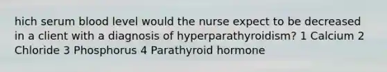 hich serum blood level would the nurse expect to be decreased in a client with a diagnosis of hyperparathyroidism? 1 Calcium 2 Chloride 3 Phosphorus 4 Parathyroid hormone