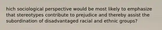 hich sociological perspective would be most likely to emphasize that stereotypes contribute to prejudice and thereby assist the subordination of disadvantaged racial and ethnic groups?