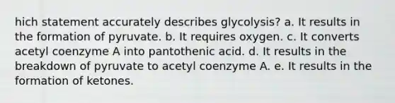 hich statement accurately describes glycolysis? a. It results in the formation of pyruvate. b. It requires oxygen. c. It converts acetyl coenzyme A into pantothenic acid. d. It results in the breakdown of pyruvate to acetyl coenzyme A. e. It results in the formation of ketones.