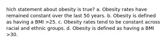 hich statement about obesity is true? a. Obesity rates have remained constant over the last 50 years. b. Obesity is defined as having a BMI >25. c. Obesity rates tend to be constant across racial and ethnic groups. d. Obesity is defined as having a BMI >30.