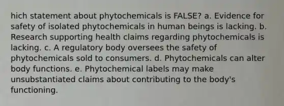 hich statement about phytochemicals is FALSE? a. Evidence for safety of isolated phytochemicals in human beings is lacking. b. Research supporting health claims regarding phytochemicals is lacking. c. A regulatory body oversees the safety of phytochemicals sold to consumers. d. Phytochemicals can alter body functions. e. Phytochemical labels may make unsubstantiated claims about contributing to the body's functioning.