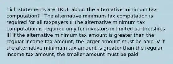 hich statements are TRUE about the alternative minimum tax computation? I The alternative minimum tax computation is required for all taxpayers II The alternative minimum tax computation is required only for investors in limited partnerships III If the alternative minimum tax amount is greater than the regular income tax amount, the larger amount must be paid IV If the alternative minimum tax amount is greater than the regular income tax amount, the smaller amount must be paid