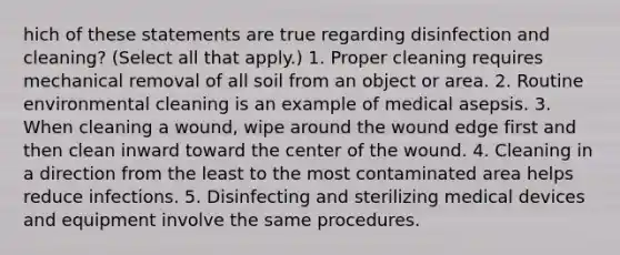 hich of these statements are true regarding disinfection and cleaning? (Select all that apply.) 1. Proper cleaning requires mechanical removal of all soil from an object or area. 2. Routine environmental cleaning is an example of medical asepsis. 3. When cleaning a wound, wipe around the wound edge first and then clean inward toward the center of the wound. 4. Cleaning in a direction from the least to the most contaminated area helps reduce infections. 5. Disinfecting and sterilizing medical devices and equipment involve the same procedures.