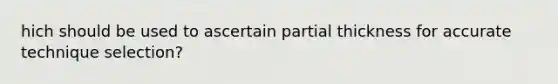 hich should be used to ascertain partial thickness for accurate technique selection?