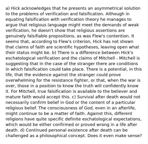 a) Hick acknowledges that he presents an asymmetrical solution to the problems of verification and falsification. Although in equating falsification with verification theory he manages to argue that religious language might meet the demands of weak verification, he doesn't show that religious assertions are genuinely falsifiable propositions, as was Flew's contention. It seems that, according to Flew's criterion, Hick has not shown that claims of faith are scientific hypotheses, leaving open what their status might be. b) There is a difference between Hick's eschatological verification and the claims of Mitchell - Mitchell is suggesting that in the case of the stranger there are conditions in which falsification could take place. There is a potential, in this life, that the evidence against the stranger could prove overwhelming for the resistance fighter, or that, when the war is over, those in a position to know the truth will confidently know it. For Mitchell, true falsification is available to the believer and mature faith would accept this. c) Survival after death would not necessarily confirm belief in God or the content of a particular religious belief. The consciousness of God, even in an afterlife, might continue to be a matter of faith. Against this, different religions have quite specific definite eschatological expectations, which would be either confirmed or proved wrong in a life after death. d) Continued personal existence after death can be challenged as a philosophical concept. Does it even make sense?